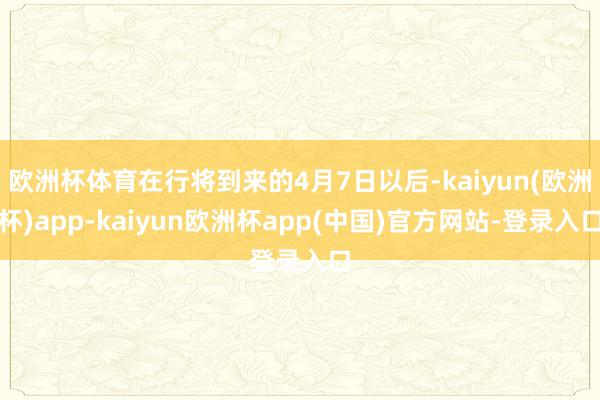 欧洲杯体育在行将到来的4月7日以后-kaiyun(欧洲杯)app-kaiyun欧洲杯app(中国)官方网站-登录入口