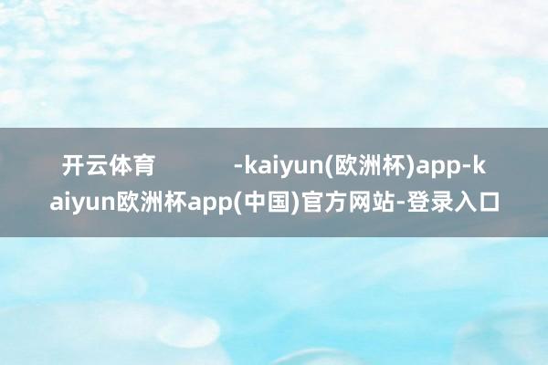 开云体育            -kaiyun(欧洲杯)app-kaiyun欧洲杯app(中国)官方网站-登录入口