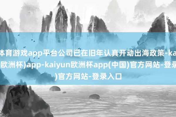 体育游戏app平台公司已在旧年认真开动出海政策-kaiyun(欧洲杯)app-kaiyun欧洲杯app(中国)官方网站-登录入口