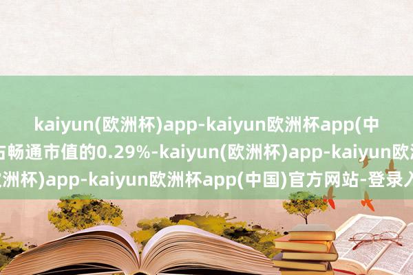 kaiyun(欧洲杯)app-kaiyun欧洲杯app(中国)官方网站-登录入口占畅通市值的0.29%-kaiyun(欧洲杯)app-kaiyun欧洲杯app(中国)官方网站-登录入口