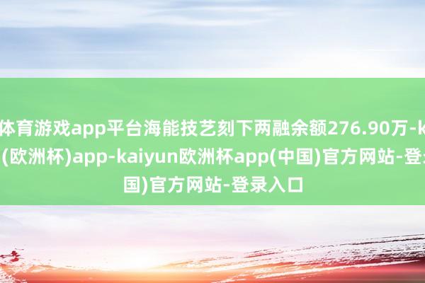 体育游戏app平台海能技艺刻下两融余额276.90万-kaiyun(欧洲杯)app-kaiyun欧洲杯app(中国)官方网站-登录入口