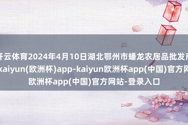 开云体育2024年4月10日湖北鄂州市蟠龙农居品批发商场价钱行情-kaiyun(欧洲杯)app-kaiyun欧洲杯app(中国)官方网站-登录入口