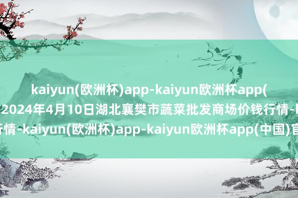 kaiyun(欧洲杯)app-kaiyun欧洲杯app(中国)官方网站-登录入口2024年4月10日湖北襄樊市蔬菜批发商场价钱行情-kaiyun(欧洲杯)app-kaiyun欧洲杯app(中国)官方网站-登录入口