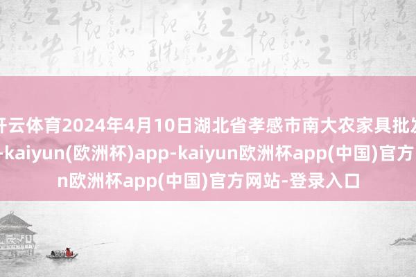 开云体育2024年4月10日湖北省孝感市南大农家具批发市集价钱行情-kaiyun(欧洲杯)app-kaiyun欧洲杯app(中国)官方网站-登录入口