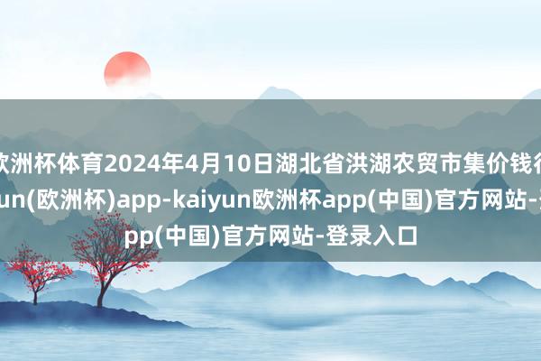 欧洲杯体育2024年4月10日湖北省洪湖农贸市集价钱行情-kaiyun(欧洲杯)app-kaiyun欧洲杯app(中国)官方网站-登录入口