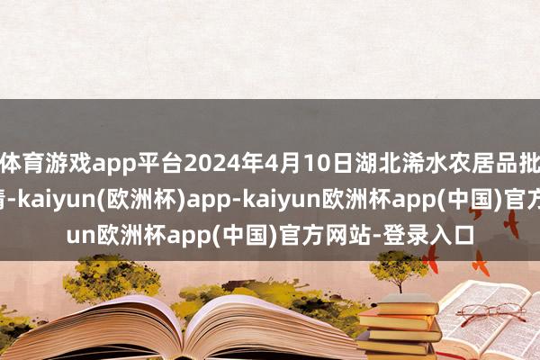 体育游戏app平台2024年4月10日湖北浠水农居品批发商场价钱行情-kaiyun(欧洲杯)app-kaiyun欧洲杯app(中国)官方网站-登录入口