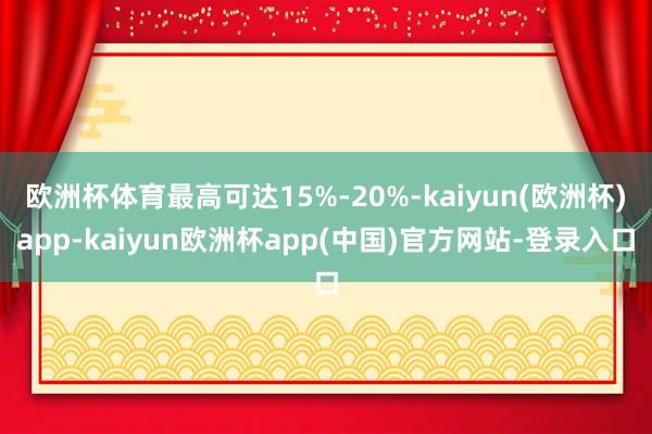 欧洲杯体育最高可达15%-20%-kaiyun(欧洲杯)app-kaiyun欧洲杯app(中国)官方网站-登录入口