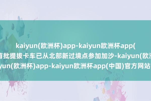 kaiyun(欧洲杯)app-kaiyun欧洲杯app(中国)官方网站-登录入口首批提拔卡车已从北部新过境点参加加沙-kaiyun(欧洲杯)app-kaiyun欧洲杯app(中国)官方网站-登录入口