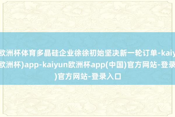 欧洲杯体育多晶硅企业徐徐初始坚决新一轮订单-kaiyun(欧洲杯)app-kaiyun欧洲杯app(中国)官方网站-登录入口