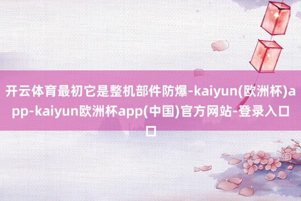 开云体育最初它是整机部件防爆-kaiyun(欧洲杯)app-kaiyun欧洲杯app(中国)官方网站-登录入口