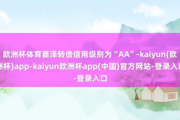 欧洲杯体育嘉泽转债信用级别为“AA”-kaiyun(欧洲杯)app-kaiyun欧洲杯app(中国)官方网站-登录入口