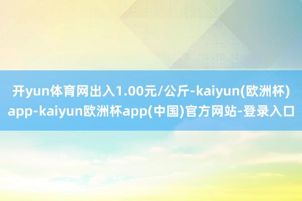 开yun体育网出入1.00元/公斤-kaiyun(欧洲杯)app-kaiyun欧洲杯app(中国)官方网站-登录入口