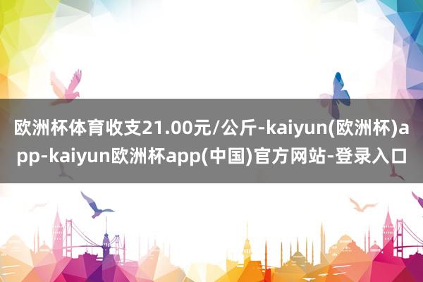 欧洲杯体育收支21.00元/公斤-kaiyun(欧洲杯)app-kaiyun欧洲杯app(中国)官方网站-登录入口