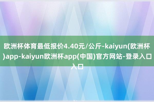 欧洲杯体育最低报价4.40元/公斤-kaiyun(欧洲杯)app-kaiyun欧洲杯app(中国)官方网站-登录入口