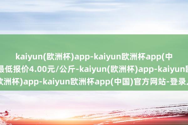 kaiyun(欧洲杯)app-kaiyun欧洲杯app(中国)官方网站-登录入口最低报价4.00元/公斤-kaiyun(欧洲杯)app-kaiyun欧洲杯app(中国)官方网站-登录入口