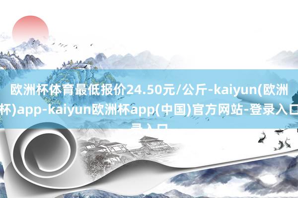 欧洲杯体育最低报价24.50元/公斤-kaiyun(欧洲杯)app-kaiyun欧洲杯app(中国)官方网站-登录入口