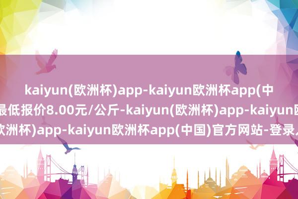 kaiyun(欧洲杯)app-kaiyun欧洲杯app(中国)官方网站-登录入口最低报价8.00元/公斤-kaiyun(欧洲杯)app-kaiyun欧洲杯app(中国)官方网站-登录入口