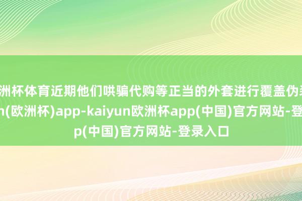 欧洲杯体育近期他们哄骗代购等正当的外套进行覆盖伪装-kaiyun(欧洲杯)app-kaiyun欧洲杯app(中国)官方网站-登录入口