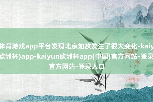 体育游戏app平台发现北京如故发生了很大变化-kaiyun(欧洲杯)app-kaiyun欧洲杯app(中国)官方网站-登录入口