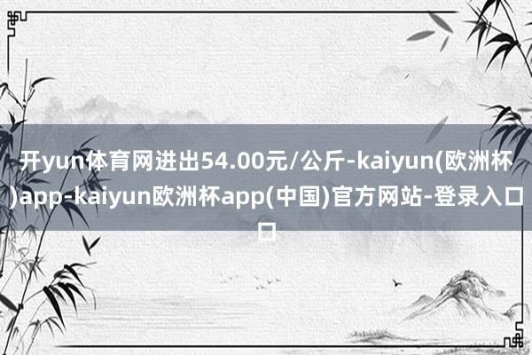 开yun体育网进出54.00元/公斤-kaiyun(欧洲杯)app-kaiyun欧洲杯app(中国)官方网站-登录入口