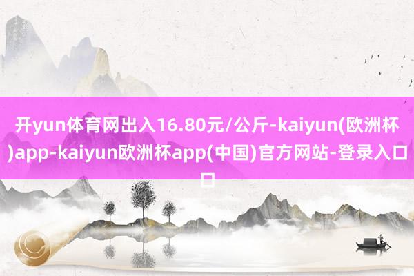 开yun体育网出入16.80元/公斤-kaiyun(欧洲杯)app-kaiyun欧洲杯app(中国)官方网站-登录入口