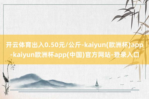 开云体育出入0.50元/公斤-kaiyun(欧洲杯)app-kaiyun欧洲杯app(中国)官方网站-登录入口