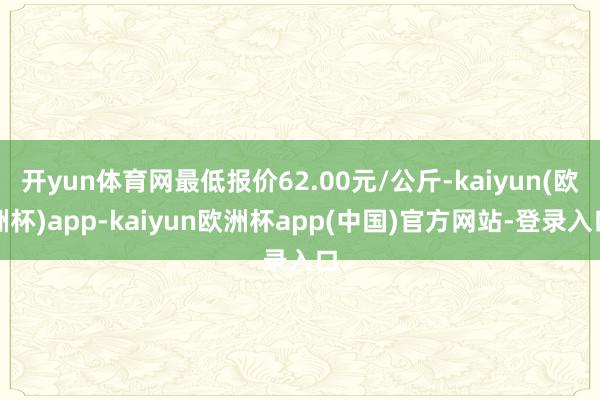 开yun体育网最低报价62.00元/公斤-kaiyun(欧洲杯)app-kaiyun欧洲杯app(中国)官方网站-登录入口