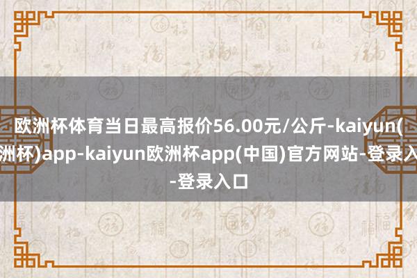 欧洲杯体育当日最高报价56.00元/公斤-kaiyun(欧洲杯)app-kaiyun欧洲杯app(中国)官方网站-登录入口