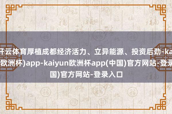 开云体育厚植成都经济活力、立异能源、投资后劲-kaiyun(欧洲杯)app-kaiyun欧洲杯app(中国)官方网站-登录入口