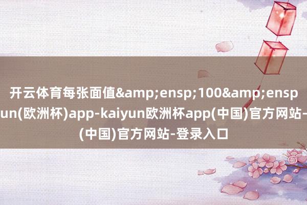 开云体育每张面值&ensp;100&ensp;元-kaiyun(欧洲杯)app-kaiyun欧洲杯app(中国)官方网站-登录入口