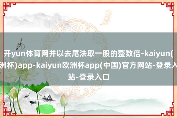 开yun体育网并以去尾法取一股的整数倍-kaiyun(欧洲杯)app-kaiyun欧洲杯app(中国)官方网站-登录入口