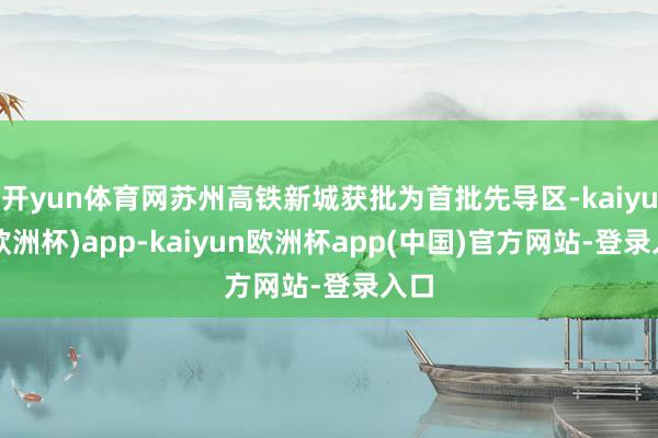 开yun体育网苏州高铁新城获批为首批先导区-kaiyun(欧洲杯)app-kaiyun欧洲杯app(中国)官方网站-登录入口