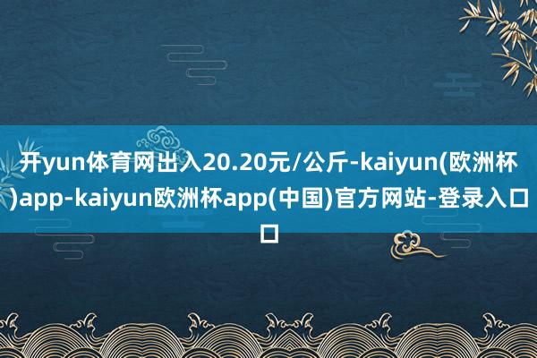 开yun体育网出入20.20元/公斤-kaiyun(欧洲杯)app-kaiyun欧洲杯app(中国)官方网站-登录入口