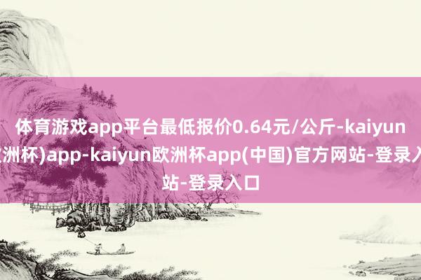 体育游戏app平台最低报价0.64元/公斤-kaiyun(欧洲杯)app-kaiyun欧洲杯app(中国)官方网站-登录入口