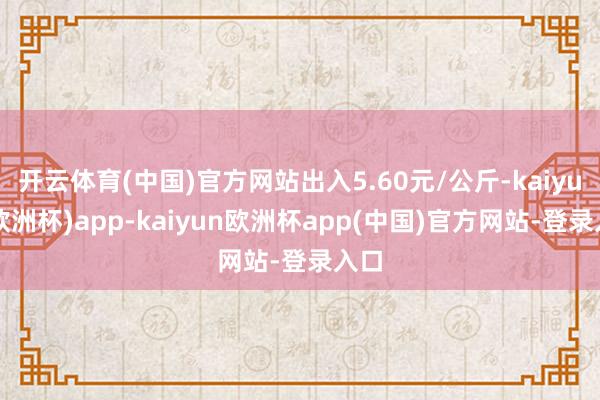 开云体育(中国)官方网站出入5.60元/公斤-kaiyun(欧洲杯)app-kaiyun欧洲杯app(中国)官方网站-登录入口