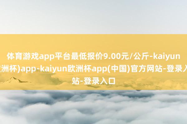 体育游戏app平台最低报价9.00元/公斤-kaiyun(欧洲杯)app-kaiyun欧洲杯app(中国)官方网站-登录入口