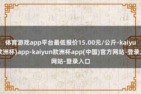 体育游戏app平台最低报价15.00元/公斤-kaiyun(欧洲杯)app-kaiyun欧洲杯app(中国)官方网站-登录入口