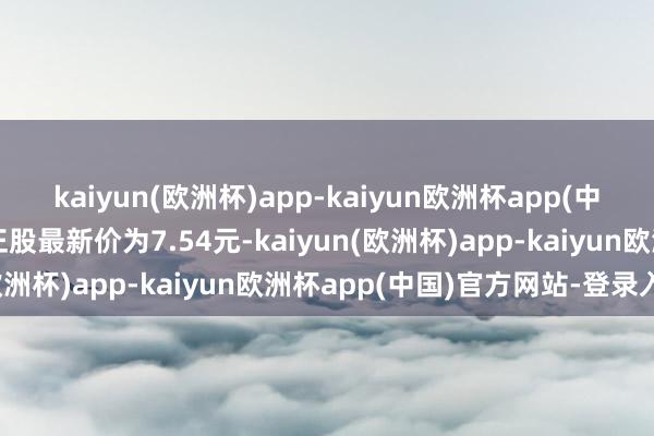 kaiyun(欧洲杯)app-kaiyun欧洲杯app(中国)官方网站-登录入口正股最新价为7.54元-kaiyun(欧洲杯)app-kaiyun欧洲杯app(中国)官方网站-登录入口