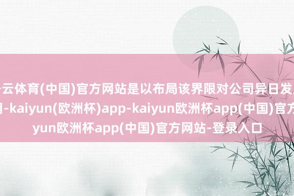 开云体育(中国)官方网站是以布局该界限对公司异日发展具有积极的作用-kaiyun(欧洲杯)app-kaiyun欧洲杯app(中国)官方网站-登录入口