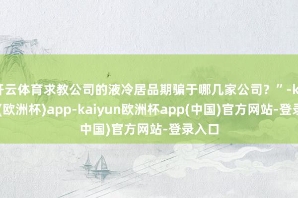 开云体育求教公司的液冷居品期骗于哪几家公司？”-kaiyun(欧洲杯)app-kaiyun欧洲杯app(中国)官方网站-登录入口