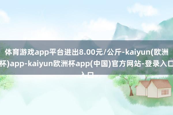 体育游戏app平台进出8.00元/公斤-kaiyun(欧洲杯)app-kaiyun欧洲杯app(中国)官方网站-登录入口