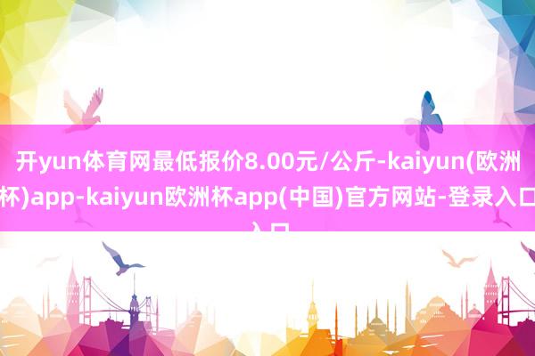 开yun体育网最低报价8.00元/公斤-kaiyun(欧洲杯)app-kaiyun欧洲杯app(中国)官方网站-登录入口