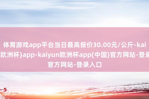 体育游戏app平台当日最高报价30.00元/公斤-kaiyun(欧洲杯)app-kaiyun欧洲杯app(中国)官方网站-登录入口