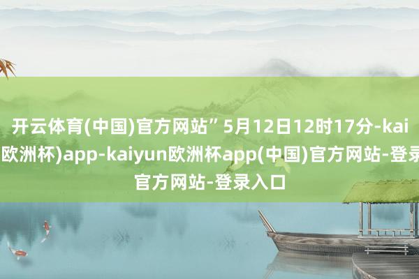 开云体育(中国)官方网站”5月12日12时17分-kaiyun(欧洲杯)app-kaiyun欧洲杯app(中国)官方网站-登录入口