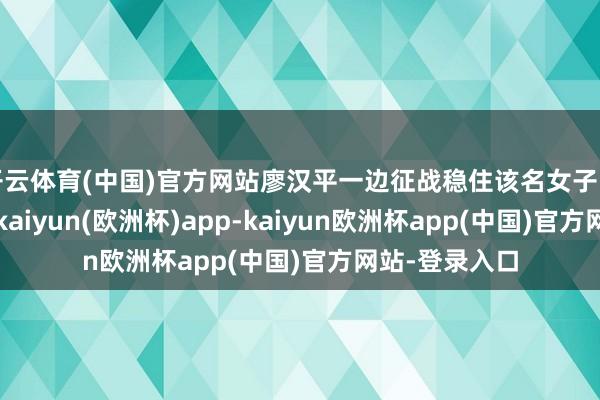 开云体育(中国)官方网站廖汉平一边征战稳住该名女子的厚谊和举动-kaiyun(欧洲杯)app-kaiyun欧洲杯app(中国)官方网站-登录入口