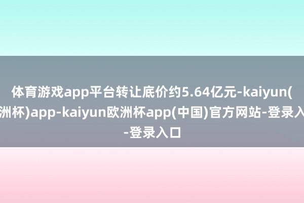 体育游戏app平台转让底价约5.64亿元-kaiyun(欧洲杯)app-kaiyun欧洲杯app(中国)官方网站-登录入口