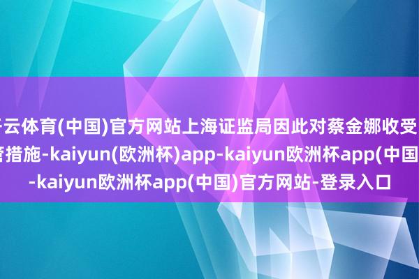 开云体育(中国)官方网站上海证监局因此对蔡金娜收受出具警示函的行政监管措施-kaiyun(欧洲杯)app-kaiyun欧洲杯app(中国)官方网站-登录入口