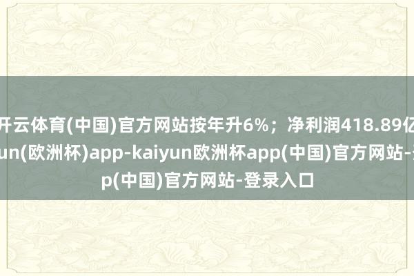 开云体育(中国)官方网站按年升6%；净利润418.89亿元-kaiyun(欧洲杯)app-kaiyun欧洲杯app(中国)官方网站-登录入口