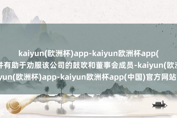 kaiyun(欧洲杯)app-kaiyun欧洲杯app(中国)官方网站-登录入口并有助于劝服该公司的鼓吹和董事会成员-kaiyun(欧洲杯)app-kaiyun欧洲杯app(中国)官方网站-登录入口