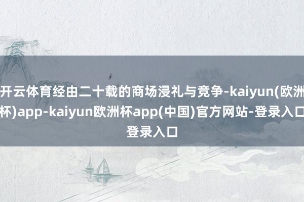 开云体育经由二十载的商场浸礼与竞争-kaiyun(欧洲杯)app-kaiyun欧洲杯app(中国)官方网站-登录入口